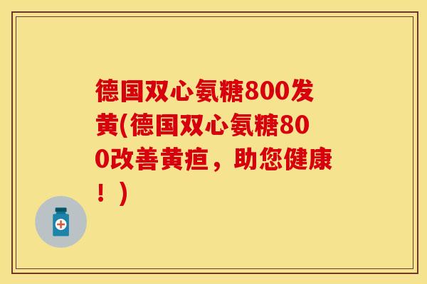 德国双心氨糖800发黄(德国双心氨糖800改善黄疸，助您健康！)