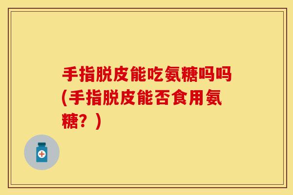 手指脱皮能吃氨糖吗吗(手指脱皮能否食用氨糖？)