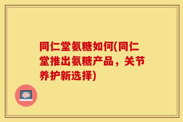 同仁堂氨糖如何(同仁堂推出氨糖产品，关节养护新选择)