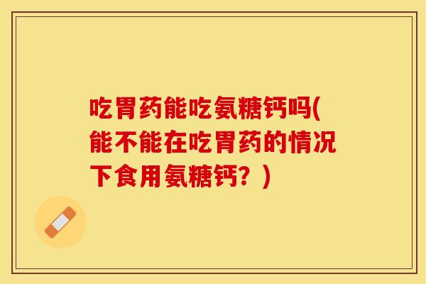 吃胃药能吃氨糖钙吗(能不能在吃胃药的情况下食用氨糖钙？)
