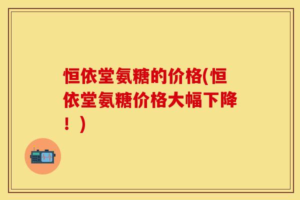 恒依堂氨糖的价格(恒依堂氨糖价格大幅下降！)