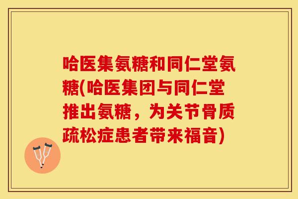 哈医集氨糖和同仁堂氨糖(哈医集团与同仁堂推出氨糖，为关节骨质疏松症患者带来福音)