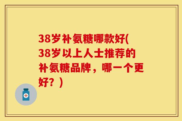 38岁补氨糖哪款好(38岁以上人士推荐的补氨糖品牌，哪一个更好？)