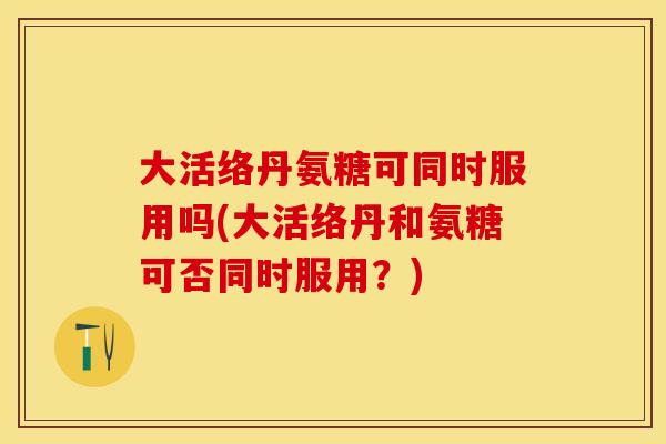 大活络丹氨糖可同时服用吗(大活络丹和氨糖可否同时服用？)