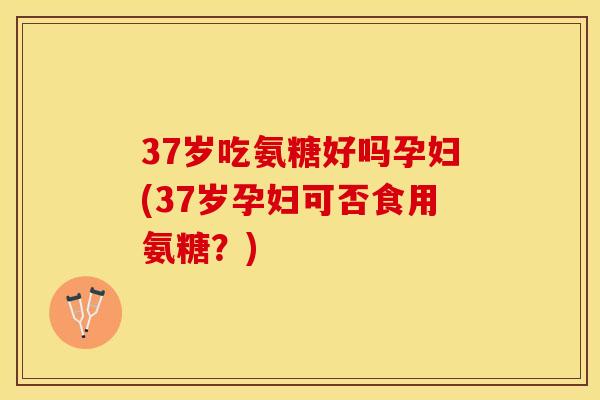 37岁吃氨糖好吗孕妇(37岁孕妇可否食用氨糖?)-第1张图片-关节保镖 37岁吃氨糖好吗孕妇(37岁孕妇可否食用氨糖?)-第1张图片-关节保镖