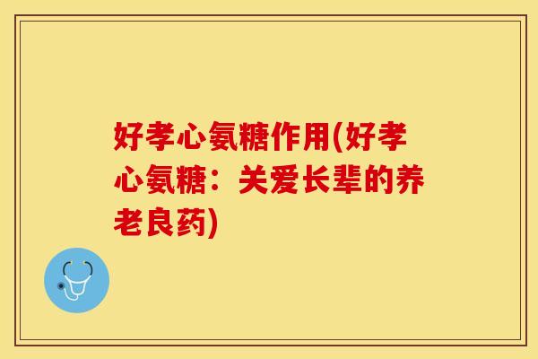 好孝心氨糖作用(好孝心氨糖：关爱长辈的养老良药)