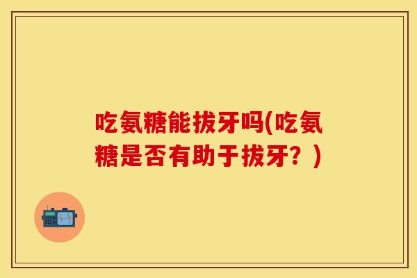 吃氨糖能拔牙吗(吃氨糖是否有助于拔牙？)