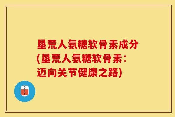 垦荒人氨糖软骨素成分(垦荒人氨糖软骨素：迈向关节健康之路)