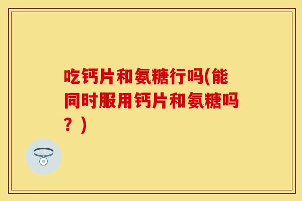 吃钙片和氨糖行吗(能同时服用钙片和氨糖吗？)