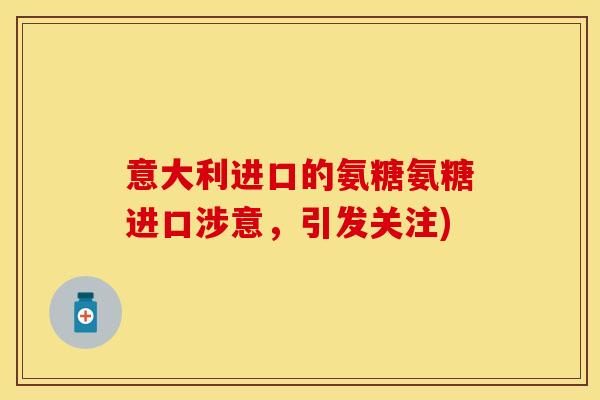 意大利进口的氨糖氨糖进口涉意，引发关注)