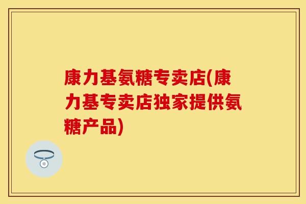 康力基氨糖专卖店(康力基专卖店独家提供氨糖产品)