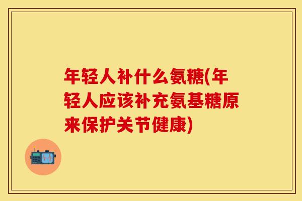 年轻人补什么氨糖(年轻人应该补充氨基糖原来保护关节健康)