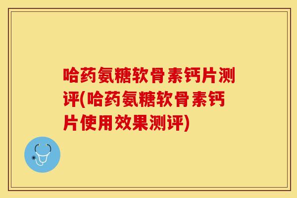 哈药氨糖软骨素钙片测评(哈药氨糖软骨素钙片使用效果测评)