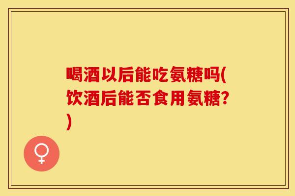喝酒以后能吃氨糖吗(饮酒后能否食用氨糖？)