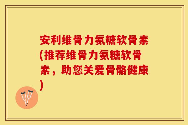安利维骨力氨糖软骨素(推荐维骨力氨糖软骨素，助您关爱骨骼健康)
