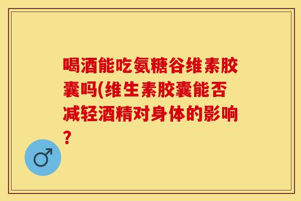 喝酒能吃氨糖谷维素胶囊吗(维生素胶囊能否减轻酒精对身体的影响？