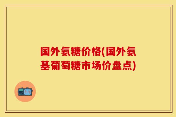 国外氨糖价格(国外氨基葡萄糖市场价盘点)