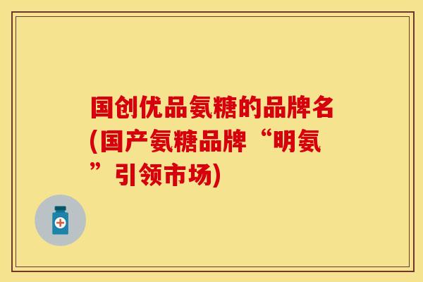 国创优品氨糖的品牌名(国产氨糖品牌“明氨”引领市场)-第1张图片-关节保镖