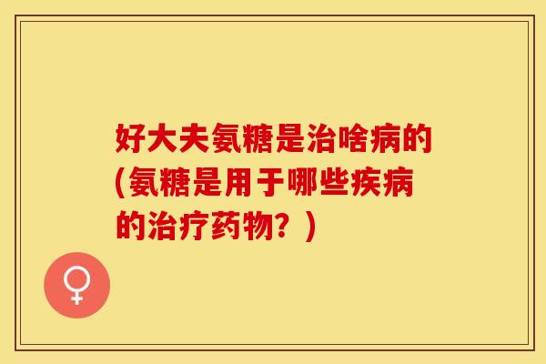 好大夫氨糖是治啥病的(氨糖是用于哪些疾病的治疗药物？)