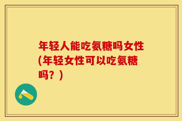 年轻人能吃氨糖吗女性(年轻女性可以吃氨糖吗？)