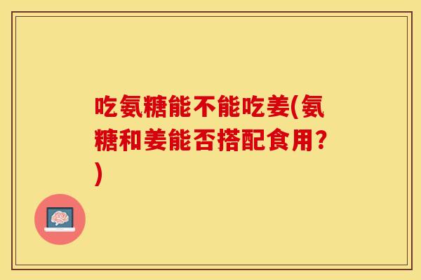 吃氨糖能不能吃姜(氨糖和姜能否搭配食用？)