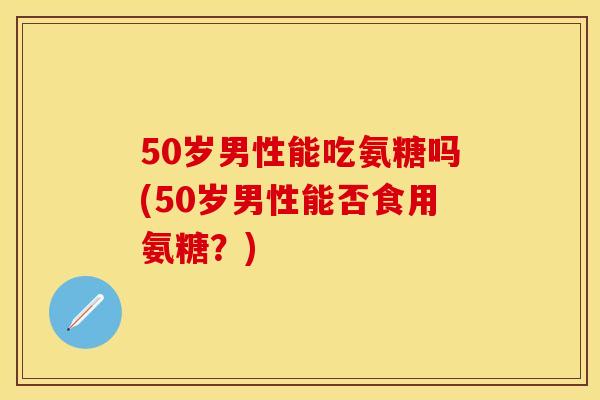 50岁男性能吃氨糖吗(50岁男性能否食用氨糖？)