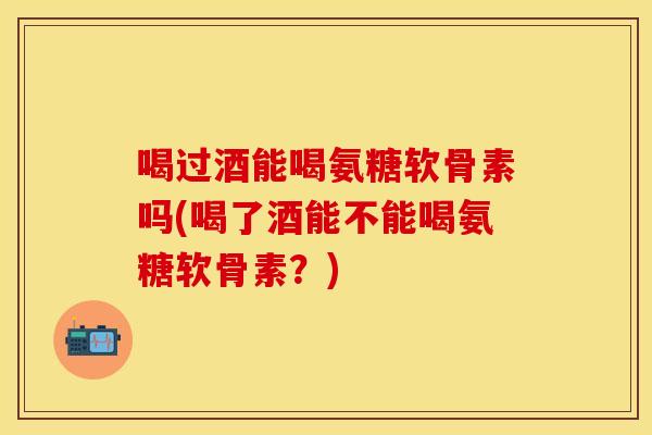 喝过酒能喝氨糖软骨素吗(喝了酒能不能喝氨糖软骨素？)
