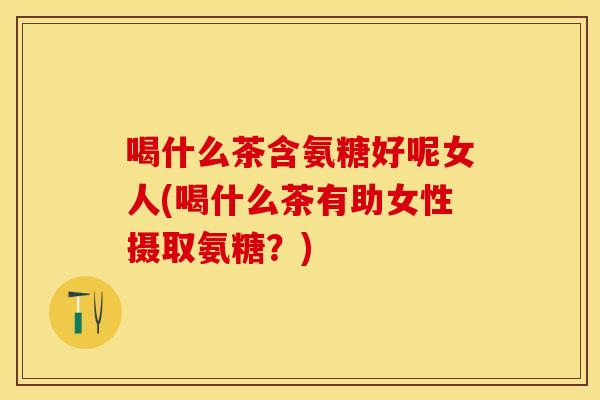 喝什么茶含氨糖好呢女人(喝什么茶有助女性摄取氨糖？)