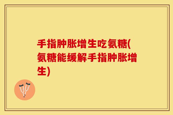 手指肿胀增生吃氨糖(氨糖能缓解手指肿胀增生)