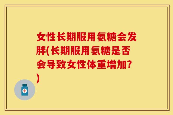 女性长期服用氨糖会发胖(长期服用氨糖是否会导致女性体重增加？)