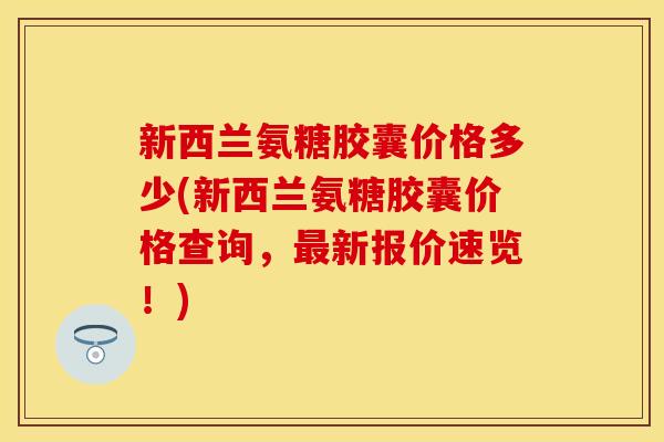 新西兰氨糖胶囊价格多少(新西兰氨糖胶囊价格查询，最新报价速览！)