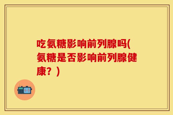 吃氨糖影响前列腺吗(氨糖是否影响前列腺健康？)-第1张图片-关节保镖