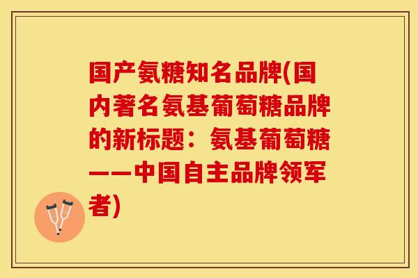 国产氨糖知名品牌(国内著名氨基葡萄糖品牌的新标题：氨基葡萄糖——中国自主品牌领军者)