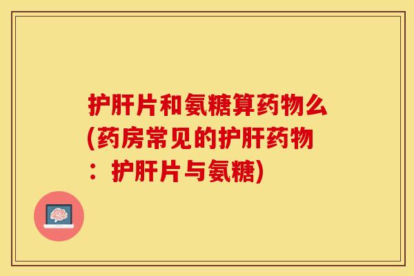 护肝片和氨糖算药物么(药房常见的护肝药物：护肝片与氨糖)
