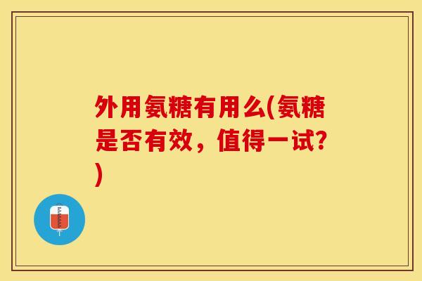 外用氨糖有用么(氨糖是否有效，值得一试？)