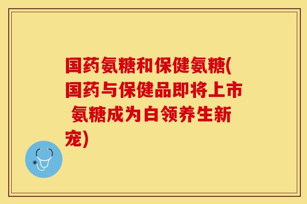 国药氨糖和保健氨糖(国药与保健品即将上市 氨糖成为白领养生新宠)