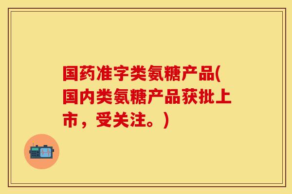 国药准字类氨糖产品(国内类氨糖产品获批上市，受关注。)