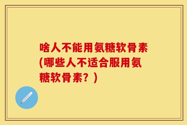 啥人不能用氨糖软骨素(哪些人不适合服用氨糖软骨素？)