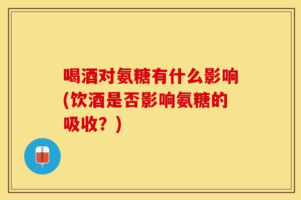 喝酒对氨糖有什么影响(饮酒是否影响氨糖的吸收？)