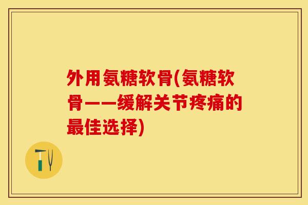 外用氨糖软骨(氨糖软骨——缓解关节疼痛的最佳选择)