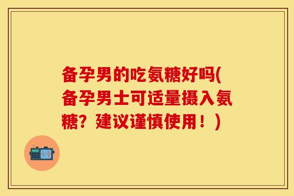备孕男的吃氨糖好吗(备孕男士可适量摄入氨糖？建议谨慎使用！)-第1张图片-关节保镖