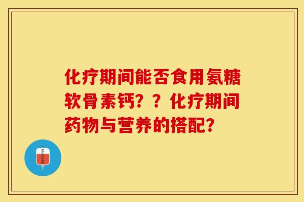 化疗期间能否食用氨糖软骨素钙？？化疗期间药物与营养的搭配？