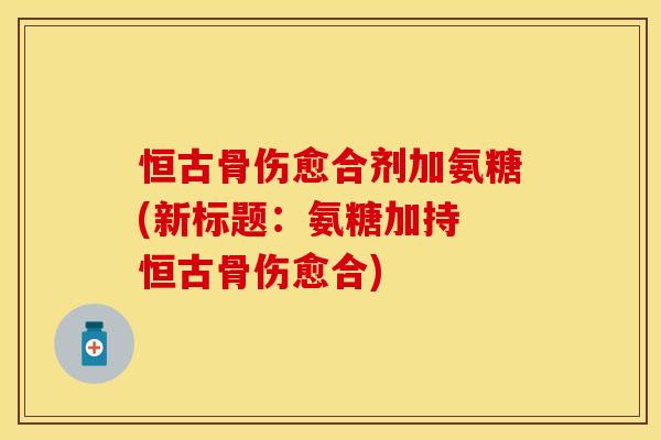 恒古骨伤愈合剂加氨糖(新标题：氨糖加持 恒古骨伤愈合)-第1张图片-关节保镖