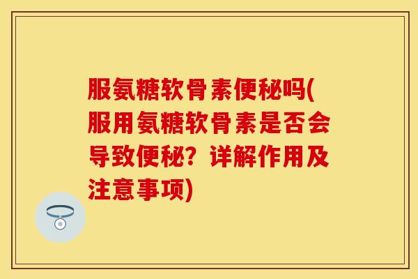 服氨糖软骨素便秘吗(服用氨糖软骨素是否会导致便秘？详解作用及注意事项)