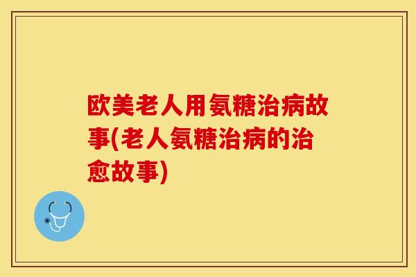 欧美老人用氨糖治病故事(老人氨糖治病的治愈故事)