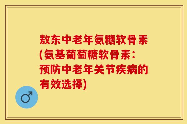 敖东中老年氨糖软骨素(氨基葡萄糖软骨素：预防中老年关节疾病的有效选择)