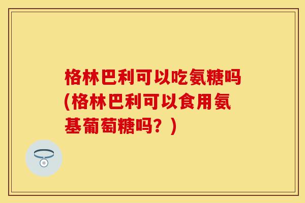 格林巴利可以吃氨糖吗(格林巴利可以食用氨基葡萄糖吗？)