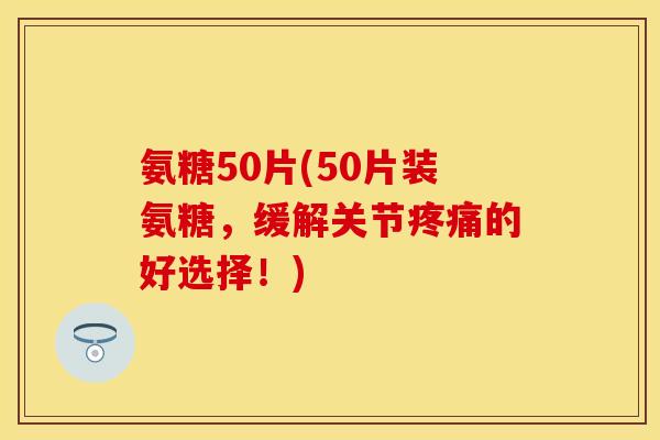 氨糖50片(50片装氨糖，缓解关节疼痛的好选择！)
