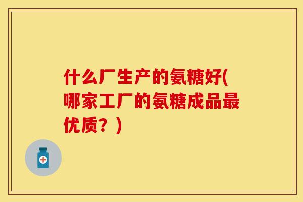 什么厂生产的氨糖好(哪家工厂的氨糖成品最优质？)