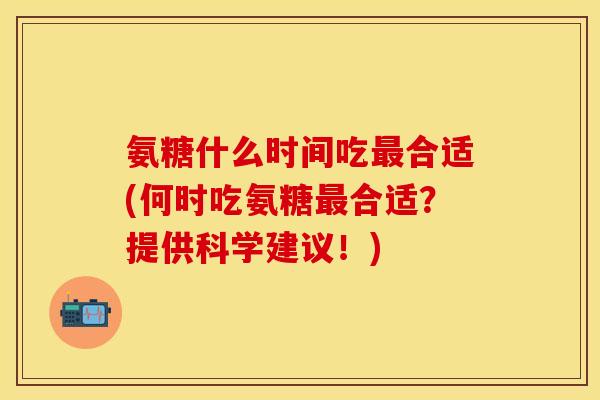 氨糖什么时间吃最合适(何时吃氨糖最合适？提供科学建议！)